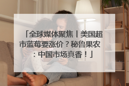 全球媒体聚焦丨美国超市蓝莓要涨价？秘鲁果农：中国市场真香！