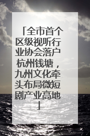 全市首个区级视听行业协会落户杭州钱塘，九州文化牵头布局微短剧产业高地