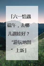 六一恰遇端午，去哪儿遛娃好？“游玩地图”上新