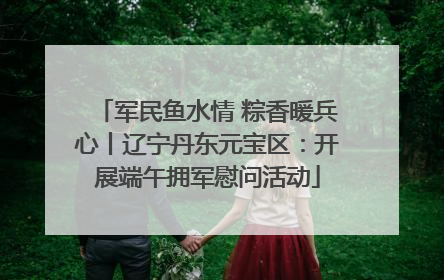 军民鱼水情 粽香暖兵心丨辽宁丹东元宝区：开展端午拥军慰问活动