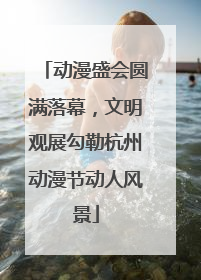 动漫盛会圆满落幕，文明观展勾勒杭州动漫节动人风景