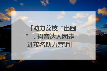 助力荔枝“出圈”，抖音达人团走进茂名助力营销