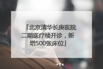 北京清华长庚医院二期医疗楼开诊，新增500张床位