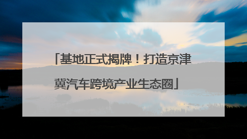 基地正式揭牌！打造京津冀汽车跨境产业生态圈