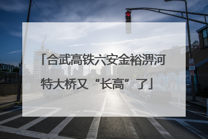 合武高铁六安金裕淠河特大桥又“长高”了
