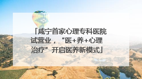 咸宁首家心理专科医院试营业，“医+养+心理治疗”开启医养新模式