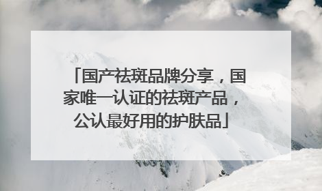 国产祛斑品牌分享，国家唯一认证的祛斑产品，公认最好用的护肤品