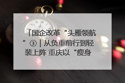国企改革“头雁领航”③｜从负重前行到轻装上阵 重庆以“瘦身”谋“健体”