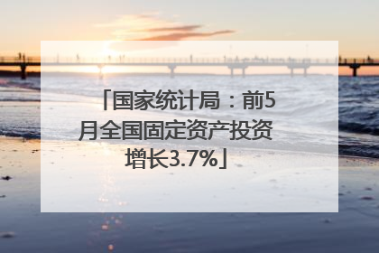 国家统计局：前5月全国固定资产投资增长3.7%