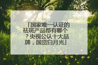 国家唯一认证的祛斑产品都有哪个？央视公认十大品牌，国货白月光