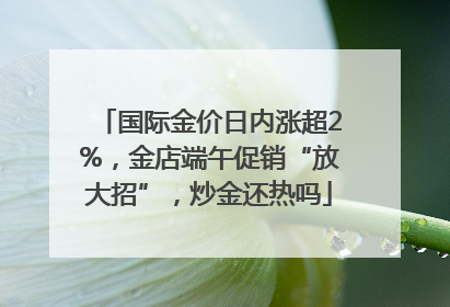 国际金价日内涨超2%，金店端午促销“放大招”，炒金还热吗