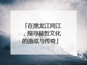 在黑龙江同江，探寻赫哲文化的渔歌与传奇
