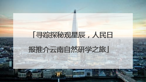 寻踪探秘观星辰，人民日报推介云南自然研学之旅