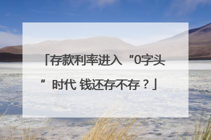 存款利率进入“0字头”时代 钱还存不存？