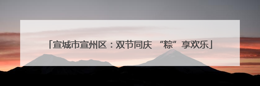 宣城市宣州区：双节同庆 “粽”享欢乐