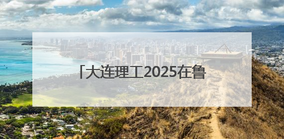 大连理工2025在鲁报考建议：普通类全省7000位次以内报考