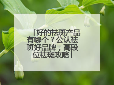 好的祛斑产品有哪个？公认祛斑好品牌，高段位祛斑攻略