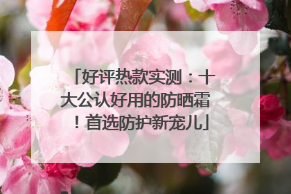 好评热款实测：十大公认好用的防晒霜！首选防护新宠儿