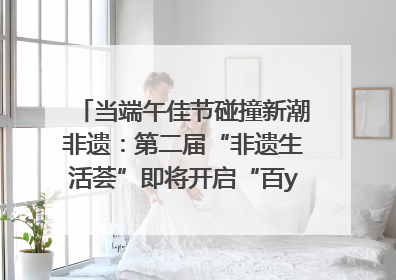当端午佳节碰撞新潮非遗：第二届“非遗生活荟”即将开启“百young”新章