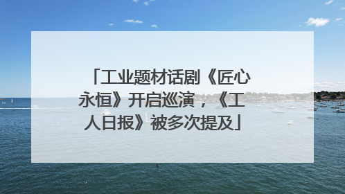 工业题材话剧《匠心永恒》开启巡演，《工人日报》被多次提及