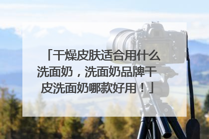 干燥皮肤适合用什么洗面奶，洗面奶品牌干皮洗面奶哪款好用！