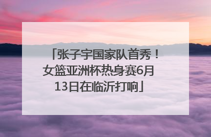 张子宇国家队首秀！女篮亚洲杯热身赛6月13日在临沂打响
