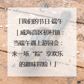我们的节日·端午｜威海高区初村镇：当端午遇上游园会：来一场“粽”享欢乐的趣味冒险！