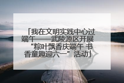 我在文明实践中心过端午——武陵源区开展“粽叶飘香庆端午 书香童趣迎六一”活动