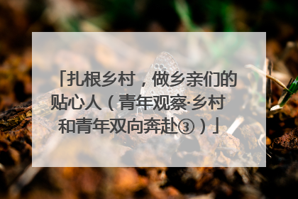 扎根乡村，做乡亲们的贴心人（青年观察·乡村和青年双向奔赴③）