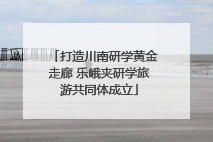 打造川南研学黄金走廊 乐峨夹研学旅游共同体成立