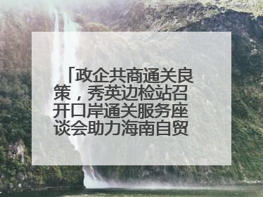 政企共商通关良策，秀英边检站召开口岸通关服务座谈会助力海南自贸港建设