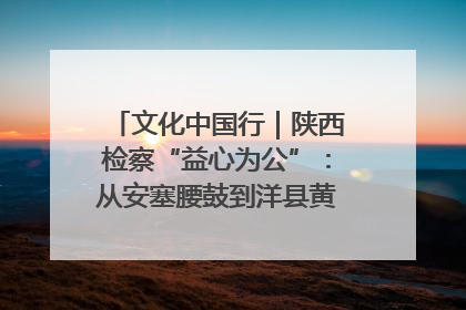 文化中国行｜陕西检察“益心为公”：从安塞腰鼓到洋县黄酒的非遗守护