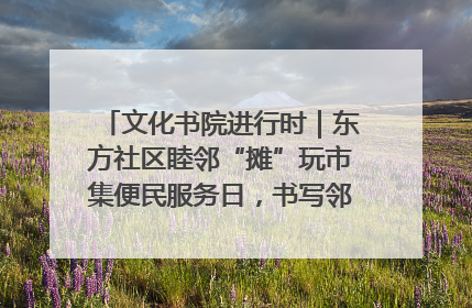 文化书院进行时｜东方社区睦邻“摊”玩市集便民服务日，书写邻里共生新篇章