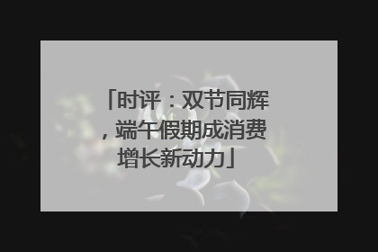 时评：双节同辉，端午假期成消费增长新动力