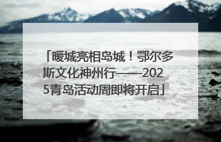 暖城亮相岛城！鄂尔多斯文化神州行——2025青岛活动周即将开启