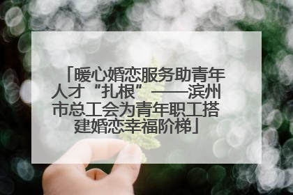 暖心婚恋服务助青年人才“扎根”——滨州市总工会为青年职工搭建婚恋幸福阶梯