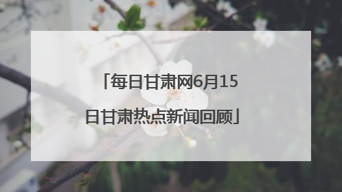 每日甘肃网6月15日甘肃热点新闻回顾