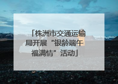 株洲市交通运输局开展“银龄端午福满情”活动