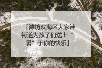潍坊滨海区大家洼街道为孩子们送上“暑”于你的快乐