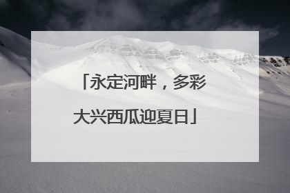 永定河畔，多彩大兴西瓜迎夏日
