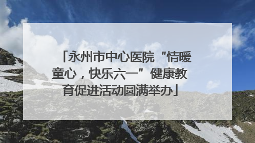 永州市中心医院“情暖童心，快乐六一”健康教育促进活动圆满举办