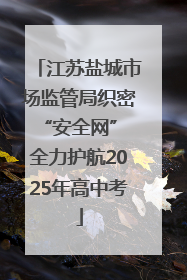 江苏盐城市场监管局织密“安全网” 全力护航2025年高中考