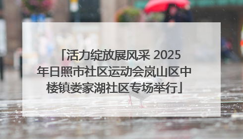 活力绽放展风采 2025年日照市社区运动会岚山区中楼镇娄家湖社区专场举行