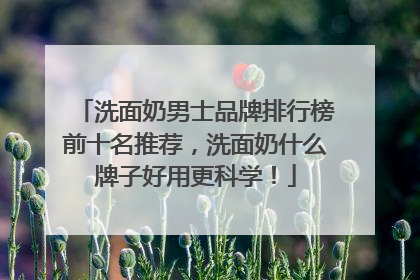 洗面奶男士品牌排行榜前十名推荐，洗面奶什么牌子好用更科学！