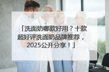 洗面奶哪款好用？十款超好评洗面奶品牌推荐，2025公开分享！