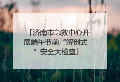 济南市急救中心开展端午节前“解剖式”安全大检查
