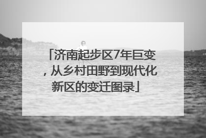 济南起步区7年巨变，从乡村田野到现代化新区的变迁图录