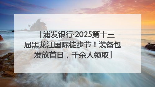 浦发银行·2025第十三届黑龙江国际徒步节！装备包发放首日，千余人领取