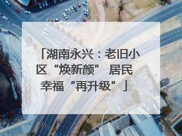 湖南永兴：老旧小区“焕新颜” 居民幸福“再升级”
