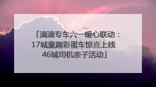 滴滴专车六一暖心联动：17城童趣彩蛋车惊喜上线 46城司机亲子活动